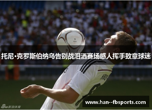 托尼·克罗斯伯纳乌告别战泪洒赛场感人挥手致意球迷 托尼·克罗斯伯纳乌告别战泪洒赛场感人挥手致意球迷