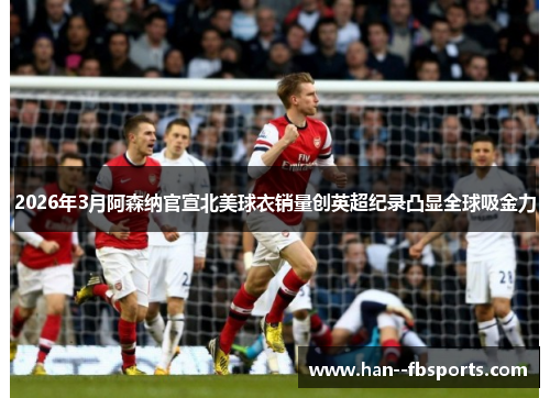 2026年3月阿森纳官宣北美球衣销量创英超纪录凸显全球吸金力 2026年3月阿森纳官宣北美球衣销量创英超纪录凸显全球吸金力
