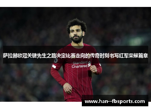 萨拉赫欧冠关键先生之路决定比赛走向的传奇时刻书写红军荣耀篇章 萨拉赫欧冠关键先生之路决定比赛走向的传奇时刻书写红军荣耀篇章